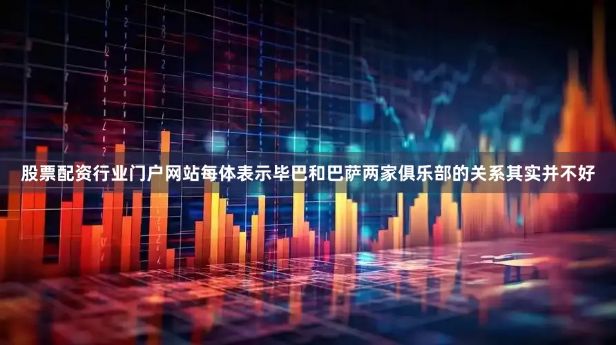 股票配资行业门户网站每体表示毕巴和巴萨两家俱乐部的关系其实并不好