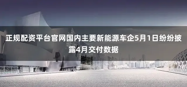 正规配资平台官网国内主要新能源车企5月1日纷纷披露4月交付数据