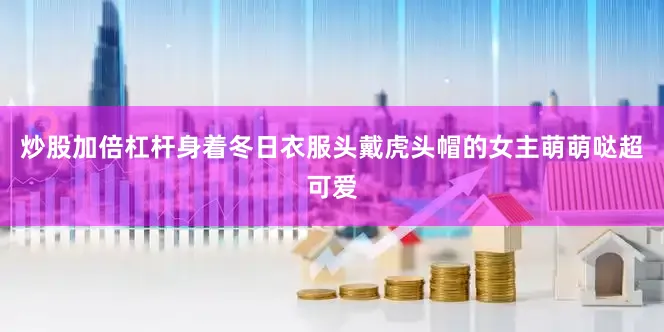 炒股加倍杠杆身着冬日衣服头戴虎头帽的女主萌萌哒超可爱