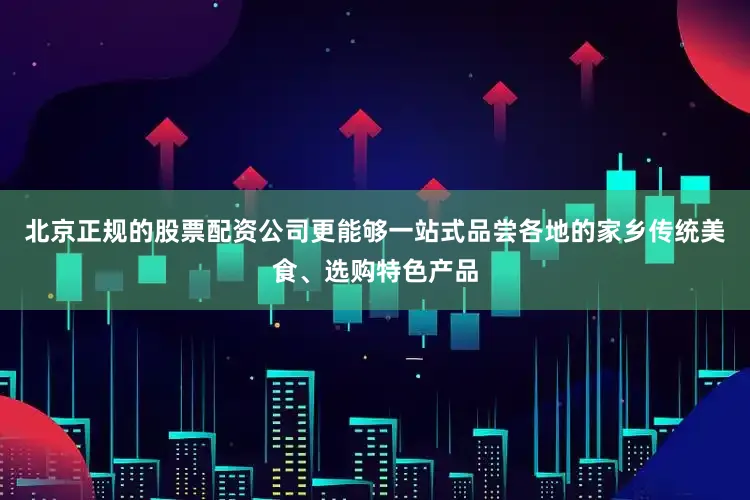 北京正规的股票配资公司更能够一站式品尝各地的家乡传统美食、选购特色产品
