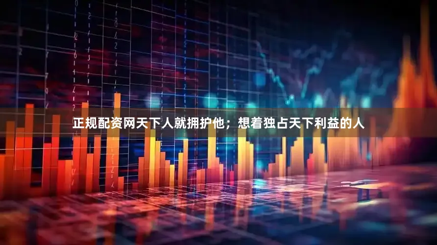 正规配资网天下人就拥护他;想着独占天下利益的人