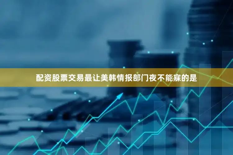 配资股票交易最让美韩情报部门夜不能寐的是