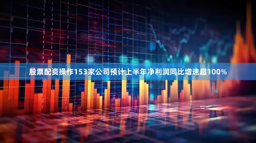 股票配资操作153家公司预计上半年净利润同比增速超100%