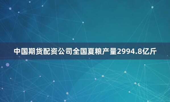 中国期货配资公司全国夏粮产量2994.8亿斤