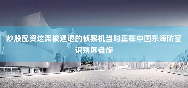炒股配资这架被逼退的侦察机当时正在中国东海防空识别区盘旋