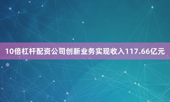 10倍杠杆配资公司创新业务实现收入117.66亿元