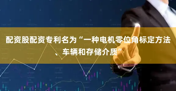 配资股配资专利名为“一种电机零位角标定方法、车辆和存储介质”