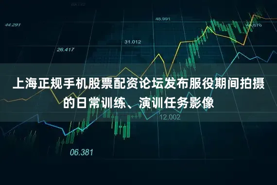 上海正规手机股票配资论坛发布服役期间拍摄的日常训练、演训任务影像