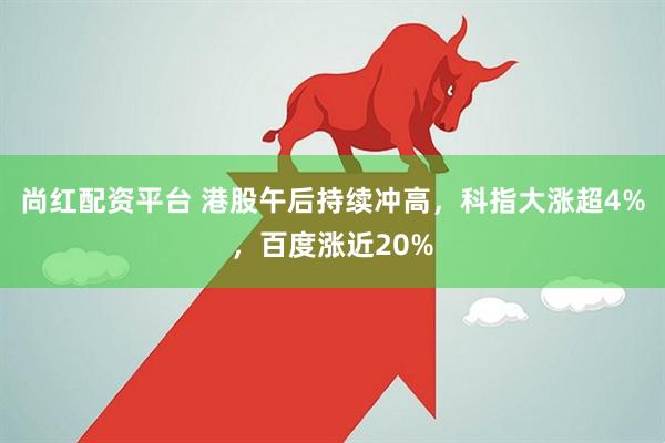 尚红配资平台 港股午后持续冲高，科指大涨超4%，百度涨近20%