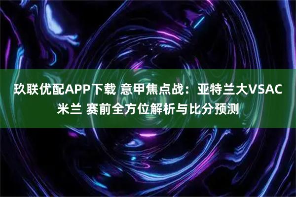玖联优配APP下载 意甲焦点战：亚特兰大VSAC米兰 赛前全方位解析与比分预测