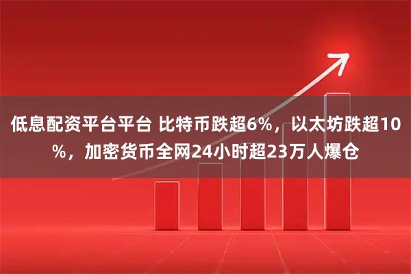 低息配资平台平台 比特币跌超6%，以太坊跌超10%，加密货币全网24小时超23万人爆仓