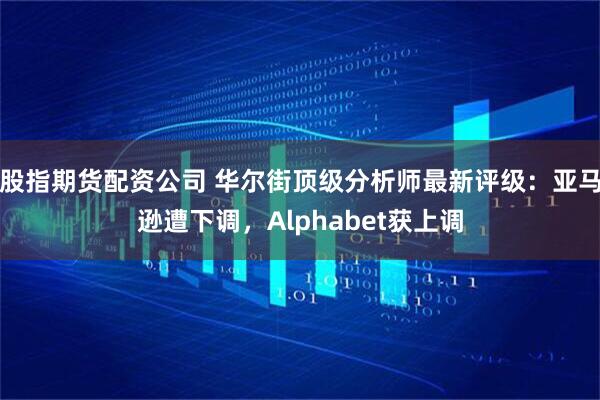 股指期货配资公司 华尔街顶级分析师最新评级：亚马逊遭下调，Alphabet获上调