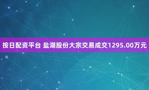 按日配资平台 盐湖股份大宗交易成交1295.00万元