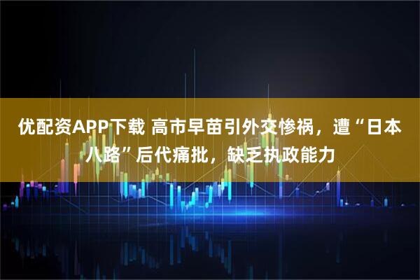 优配资APP下载 高市早苗引外交惨祸，遭“日本八路”后代痛批，缺乏执政能力