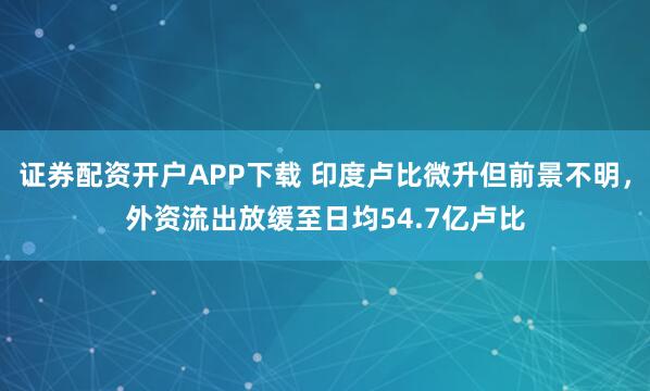 证券配资开户APP下载 印度卢比微升但前景不明，外资流出放缓至日均54.7亿卢比