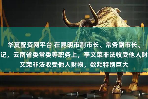 华夏配资网平台 在昆明市副市长、常务副市长、市长，曲靖市委书记，云南省委常委等职务上，李文荣非法收受他人财物，数额特别巨大
