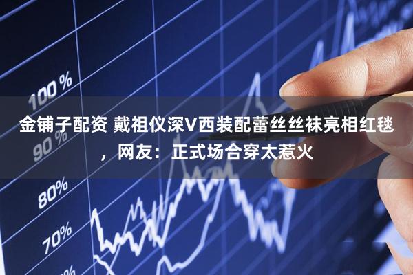 金铺子配资 戴祖仪深V西装配蕾丝丝袜亮相红毯，网友：正式场合穿太惹火