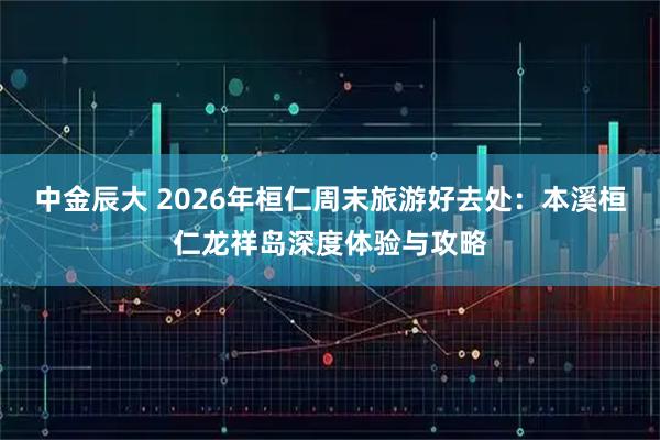 中金辰大 2026年桓仁周末旅游好去处：本溪桓仁龙祥岛深度体验与攻略