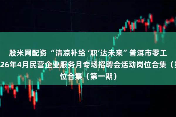 股米网配资 “清凉补给 ‘职’达未来”普洱市零工市场2026年4月民营企业服务月专场招聘会活动岗位合集（第一期）
