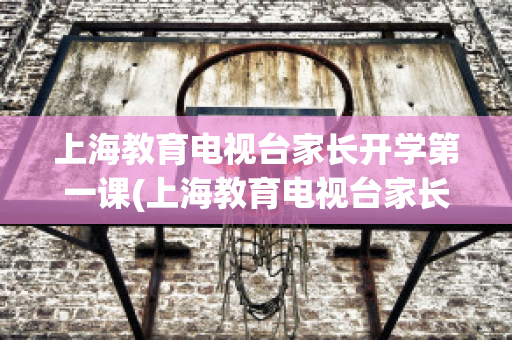 上海教育电视台家长开学第一课(上海教育电视台家长开学第一课在线)