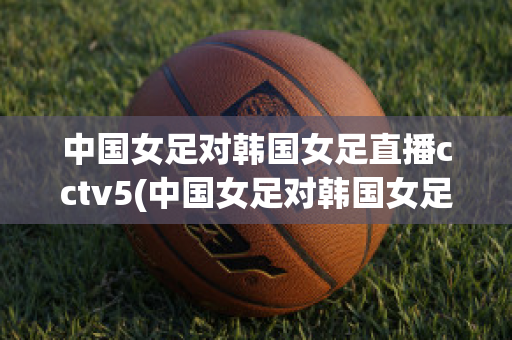 中国女足对韩国女足直播cctv5(中国女足对韩国女足直播)