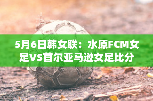 5月6日韩女联：水原FCM女足VS首尔亚马逊女足比分预测(首尔亚马逊女足直播)
